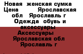 Новая  женская сумка › Цена ­ 500 - Ярославская обл., Ярославль г. Одежда, обувь и аксессуары » Аксессуары   . Ярославская обл.,Ярославль г.